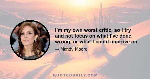 I'm my own worst critic, so I try and not focus on what I've done wrong, or what I could improve on.