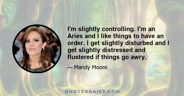 I'm slightly controlling. I'm an Aries and I like things to have an order. I get slightly disturbed and I get slightly distressed and flustered if things go awry.