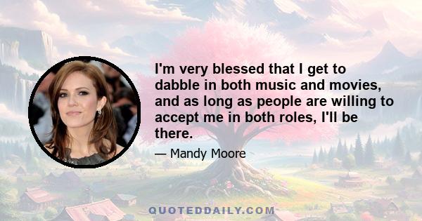 I'm very blessed that I get to dabble in both music and movies, and as long as people are willing to accept me in both roles, I'll be there.