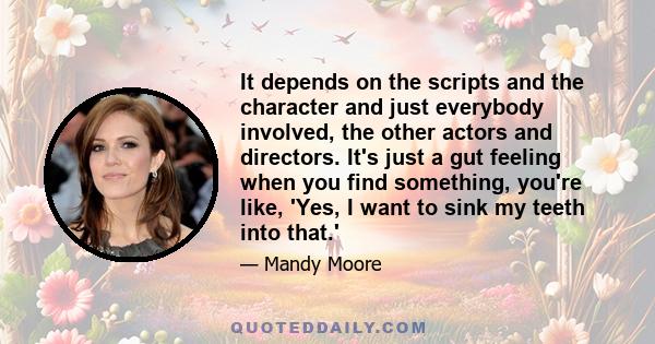 It depends on the scripts and the character and just everybody involved, the other actors and directors. It's just a gut feeling when you find something, you're like, 'Yes, I want to sink my teeth into that.'