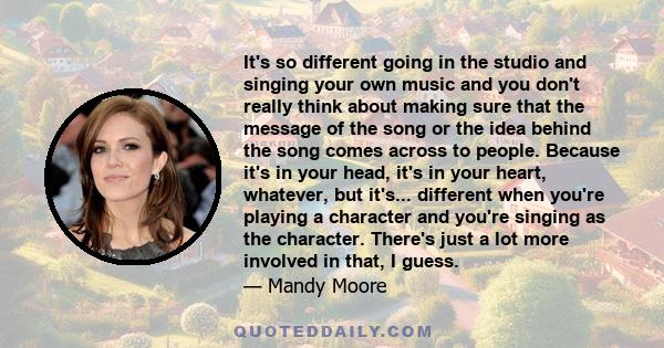 It's so different going in the studio and singing your own music and you don't really think about making sure that the message of the song or the idea behind the song comes across to people. Because it's in your head,