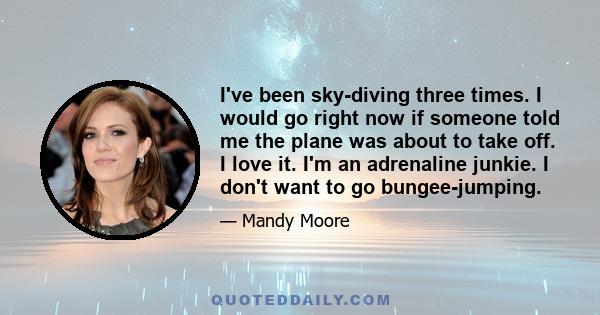 I've been sky-diving three times. I would go right now if someone told me the plane was about to take off. I love it. I'm an adrenaline junkie. I don't want to go bungee-jumping.