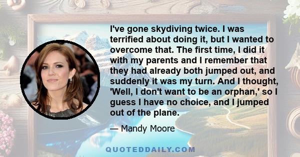 I've gone skydiving twice. I was terrified about doing it, but I wanted to overcome that. The first time, I did it with my parents and I remember that they had already both jumped out, and suddenly it was my turn. And I 