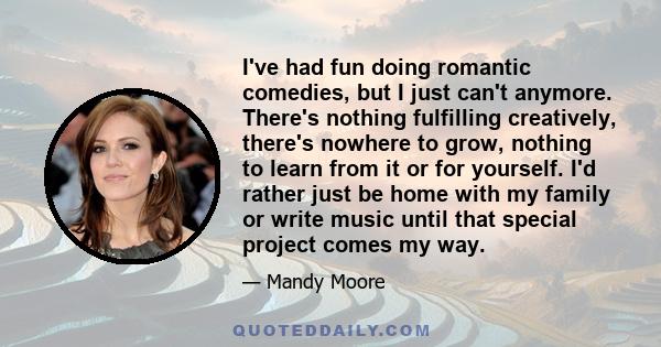 I've had fun doing romantic comedies, but I just can't anymore. There's nothing fulfilling creatively, there's nowhere to grow, nothing to learn from it or for yourself. I'd rather just be home with my family or write