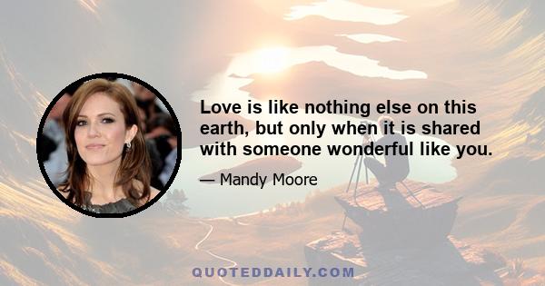 Love is like nothing else on this earth, but only when it is shared with someone wonderful like you.