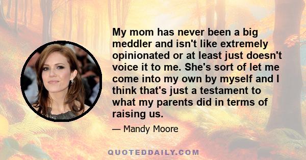 My mom has never been a big meddler and isn't like extremely opinionated or at least just doesn't voice it to me. She's sort of let me come into my own by myself and I think that's just a testament to what my parents