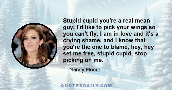 Stupid cupid you're a real mean guy, I'd like to pick your wings so you can't fly, I am in love and it's a crying shame, and I know that you're the one to blame, hey, hey set me free, stupid cupid, stop picking on me.