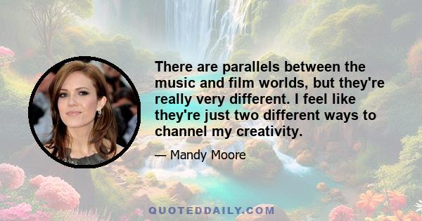 There are parallels between the music and film worlds, but they're really very different. I feel like they're just two different ways to channel my creativity.