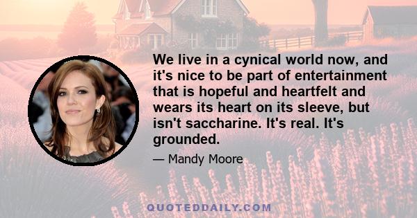 We live in a cynical world now, and it's nice to be part of entertainment that is hopeful and heartfelt and wears its heart on its sleeve, but isn't saccharine. It's real. It's grounded.