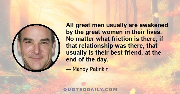 All great men usually are awakened by the great women in their lives. No matter what friction is there, if that relationship was there, that usually is their best friend, at the end of the day.