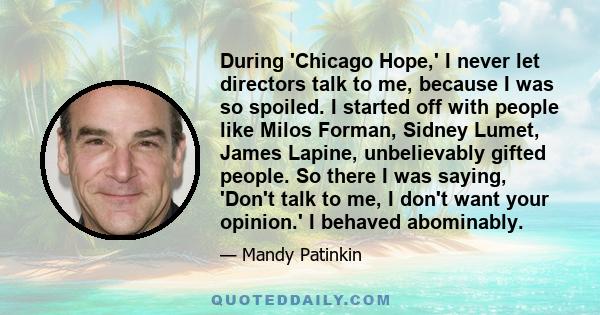 During 'Chicago Hope,' I never let directors talk to me, because I was so spoiled. I started off with people like Milos Forman, Sidney Lumet, James Lapine, unbelievably gifted people. So there I was saying, 'Don't talk