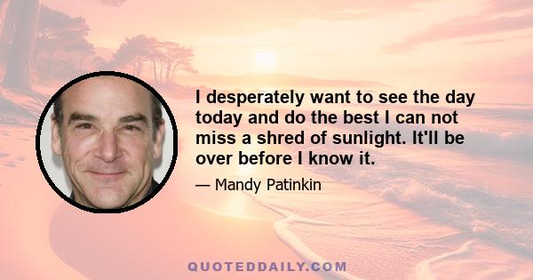 I desperately want to see the day today and do the best I can not miss a shred of sunlight. It'll be over before I know it.