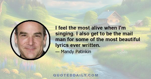 I feel the most alive when I'm singing. I also get to be the mail man for some of the most beautiful lyrics ever written.