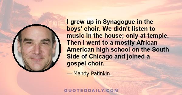 I grew up in Synagogue in the boys' choir. We didn't listen to music in the house; only at temple. Then I went to a mostly African American high school on the South Side of Chicago and joined a gospel choir.