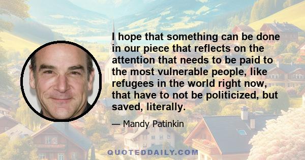 I hope that something can be done in our piece that reflects on the attention that needs to be paid to the most vulnerable people, like refugees in the world right now, that have to not be politicized, but saved,