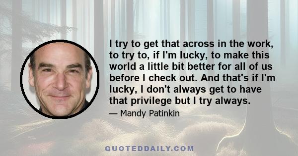 I try to get that across in the work, to try to, if I'm lucky, to make this world a little bit better for all of us before I check out. And that's if I'm lucky, I don't always get to have that privilege but I try always.