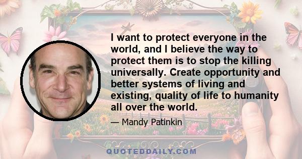 I want to protect everyone in the world, and I believe the way to protect them is to stop the killing universally. Create opportunity and better systems of living and existing, quality of life to humanity all over the