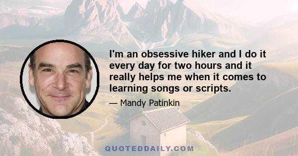 I'm an obsessive hiker and I do it every day for two hours and it really helps me when it comes to learning songs or scripts.