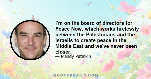 I'm on the board of directors for Peace Now, which works tirelessly between the Palestinians and the Israelis to create peace in the Middle East and we've never been closer.