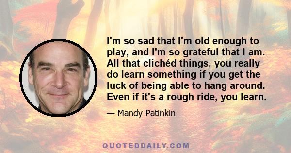 I'm so sad that I'm old enough to play, and I'm so grateful that I am. All that clichéd things, you really do learn something if you get the luck of being able to hang around. Even if it's a rough ride, you learn.