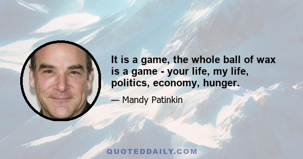 It is a game, the whole ball of wax is a game - your life, my life, politics, economy, hunger.