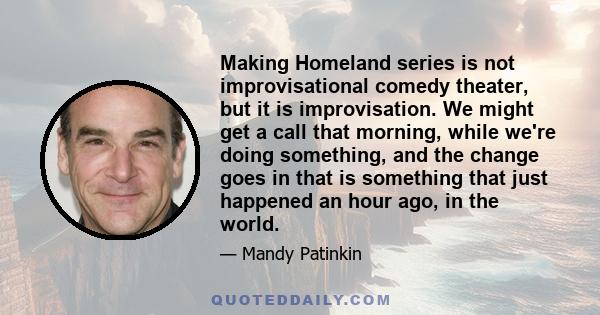 Making Homeland series is not improvisational comedy theater, but it is improvisation. We might get a call that morning, while we're doing something, and the change goes in that is something that just happened an hour