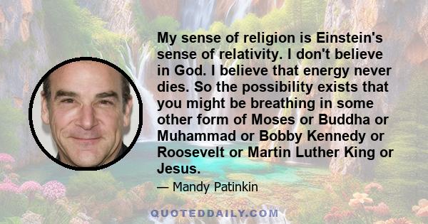 My sense of religion is Einstein's sense of relativity. I don't believe in God. I believe that energy never dies. So the possibility exists that you might be breathing in some other form of Moses or Buddha or Muhammad