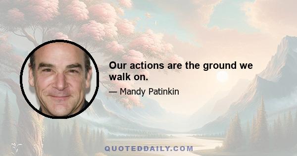 Our actions are the ground we walk on.