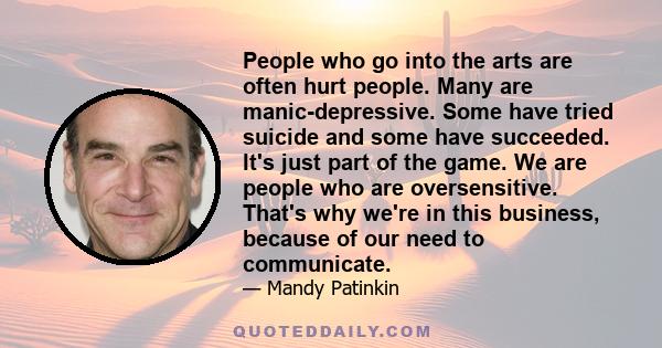 People who go into the arts are often hurt people. Many are manic-depressive. Some have tried suicide and some have succeeded. It's just part of the game. We are people who are oversensitive. That's why we're in this