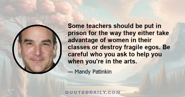 Some teachers should be put in prison for the way they either take advantage of women in their classes or destroy fragile egos. Be careful who you ask to help you when you're in the arts.