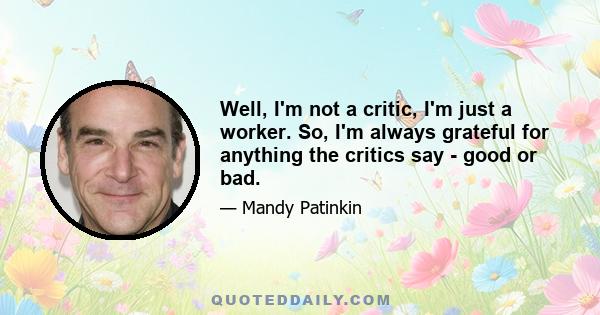 Well, I'm not a critic, I'm just a worker. So, I'm always grateful for anything the critics say - good or bad.