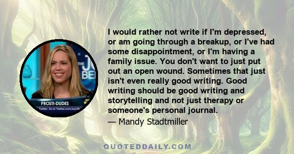 I would rather not write if I'm depressed, or am going through a breakup, or I've had some disappointment, or I'm having a family issue. You don't want to just put out an open wound. Sometimes that just isn't even