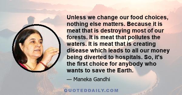 Unless we change our food choices, nothing else matters. Because it is meat that is destroying most of our forests. It is meat that pollutes the waters. It is meat that is creating disease which leads to all our money