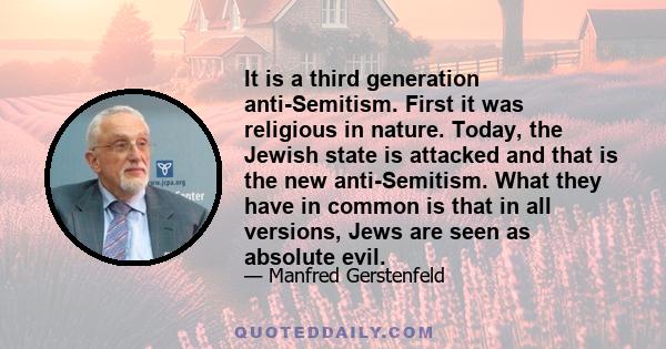 It is a third generation anti-Semitism. First it was religious in nature. Today, the Jewish state is attacked and that is the new anti-Semitism. What they have in common is that in all versions, Jews are seen as