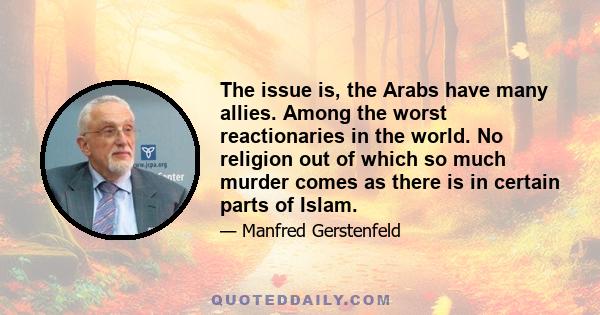 The issue is, the Arabs have many allies. Among the worst reactionaries in the world. No religion out of which so much murder comes as there is in certain parts of Islam.