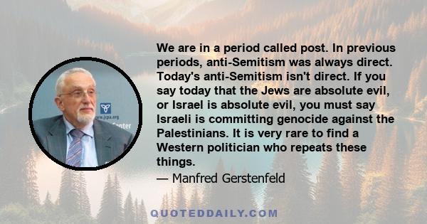 We are in a period called post. In previous periods, anti-Semitism was always direct. Today's anti-Semitism isn't direct. If you say today that the Jews are absolute evil, or Israel is absolute evil, you must say