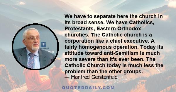 We have to separate here the church in its broad sense. We have Catholics, Protestants, Eastern Orthodox churches. The Catholic church is a corporation like a chief executive. A fairly homogenous operation. Today its