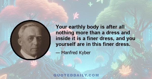 Your earthly body is after all nothing more than a dress and inside it is a finer dress, and you yourself are in this finer dress.