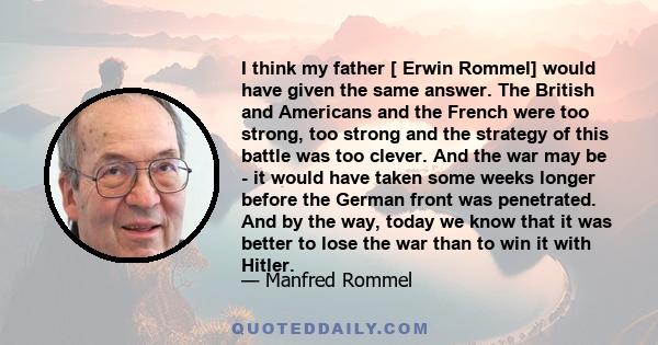 I think my father [ Erwin Rommel] would have given the same answer. The British and Americans and the French were too strong, too strong and the strategy of this battle was too clever. And the war may be - it would have 