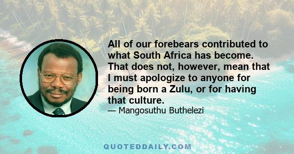 All of our forebears contributed to what South Africa has become. That does not, however, mean that I must apologize to anyone for being born a Zulu, or for having that culture.