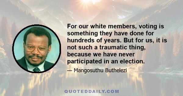 For our white members, voting is something they have done for hundreds of years. But for us, it is not such a traumatic thing, because we have never participated in an election.