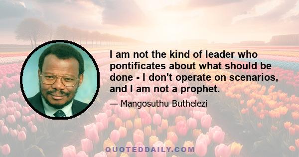 I am not the kind of leader who pontificates about what should be done - I don't operate on scenarios, and I am not a prophet.