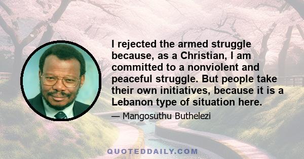 I rejected the armed struggle because, as a Christian, I am committed to a nonviolent and peaceful struggle. But people take their own initiatives, because it is a Lebanon type of situation here.