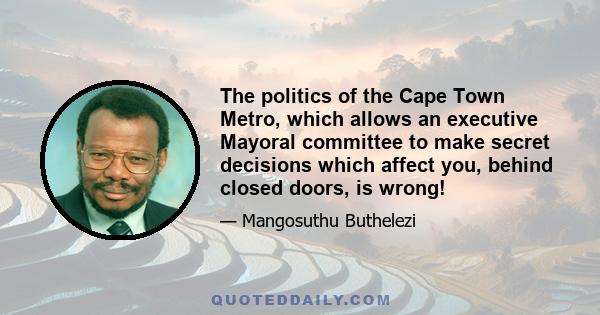 The politics of the Cape Town Metro, which allows an executive Mayoral committee to make secret decisions which affect you, behind closed doors, is wrong!