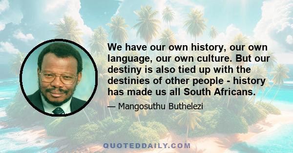 We have our own history, our own language, our own culture. But our destiny is also tied up with the destinies of other people - history has made us all South Africans.