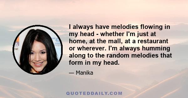 I always have melodies flowing in my head - whether I'm just at home, at the mall, at a restaurant or wherever. I'm always humming along to the random melodies that form in my head.