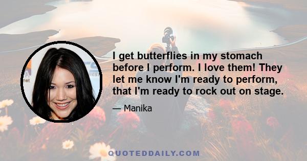 I get butterflies in my stomach before I perform. I love them! They let me know I'm ready to perform, that I'm ready to rock out on stage.