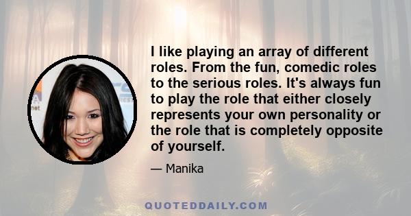 I like playing an array of different roles. From the fun, comedic roles to the serious roles. It's always fun to play the role that either closely represents your own personality or the role that is completely opposite