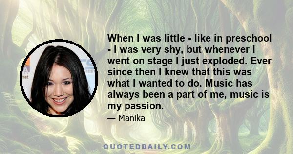 When I was little - like in preschool - I was very shy, but whenever I went on stage I just exploded. Ever since then I knew that this was what I wanted to do. Music has always been a part of me, music is my passion.