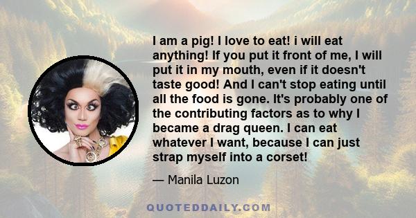 I am a pig! I love to eat! i will eat anything! If you put it front of me, I will put it in my mouth, even if it doesn't taste good! And I can't stop eating until all the food is gone. It's probably one of the